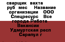 сварщик. вахта. 40 000 руб./мес. › Название организации ­ ООО Спецресурс - Все города Работа » Вакансии   . Удмуртская респ.,Сарапул г.